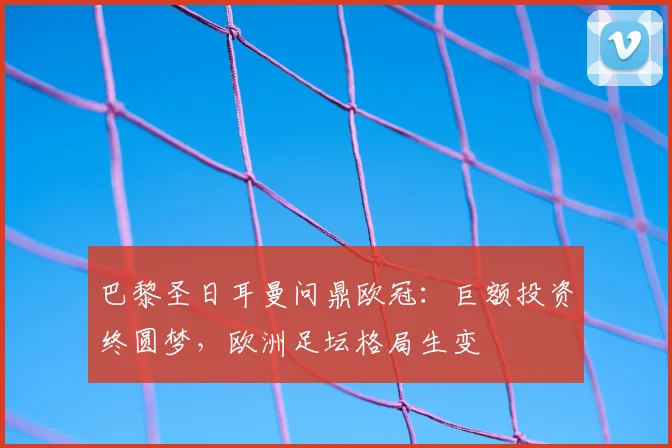 巴黎圣日耳曼问鼎欧冠：巨额投资终圆梦，欧洲足坛格局生变