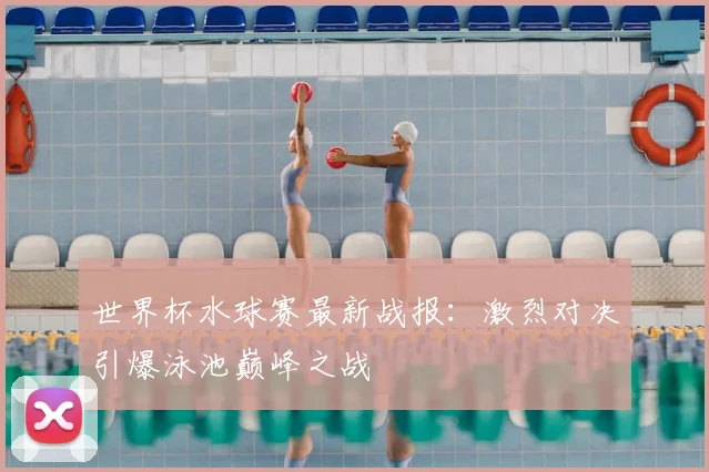 世界杯水球赛最新战报：激烈对决引爆泳池巅峰之战