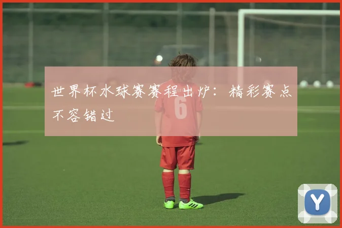 世界杯水球赛赛程出炉：精彩赛点不容错过