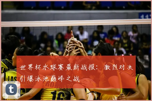 世界杯水球赛最新战报：激烈对决引爆泳池巅峰之战