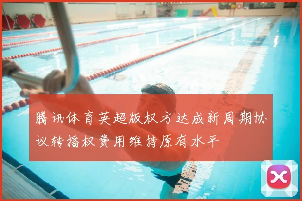 腾讯体育英超版权方达成新周期协议转播权费用维持原有水平