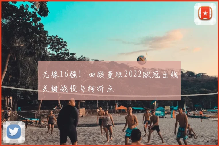 无缘16强!回顾曼联2022欧冠出线关键战役与转折点